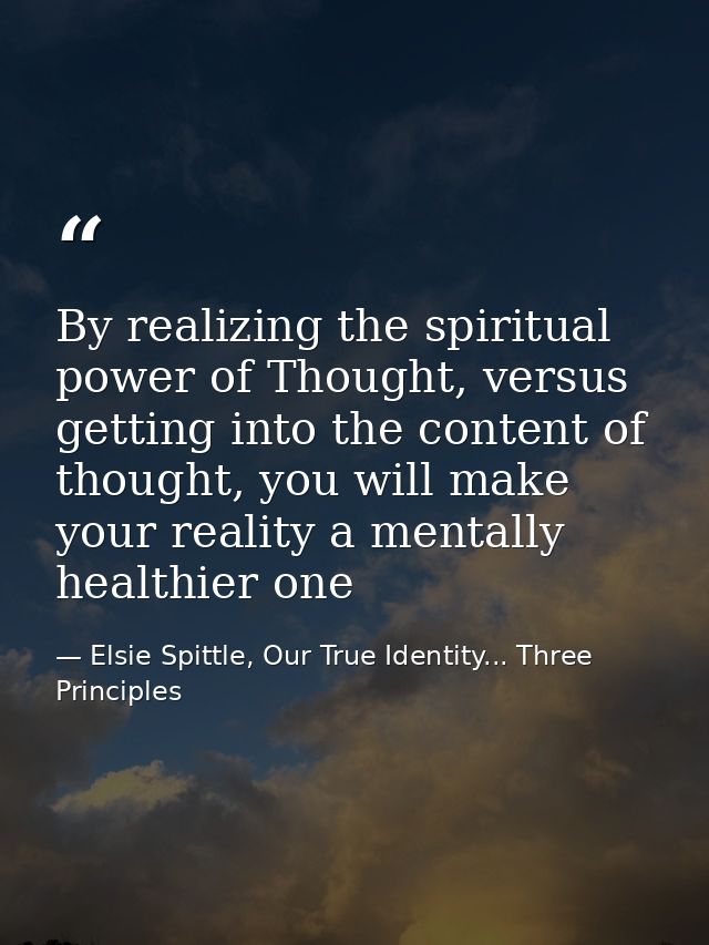 By realizing the spiritual power of Thought, versus getting into the content of thought, you will make your reality a me — Elsie Spittle, Our True Identity... Three Principles