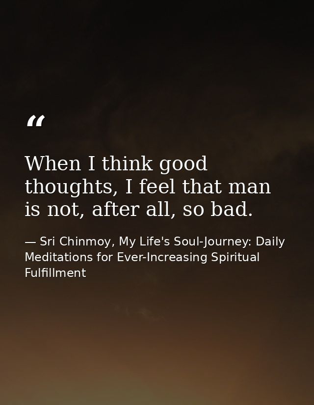 When I think good thoughts, I feel that man is not, after all, so bad. — Sri Chinmoy, My Life's Soul-Journey: Daily Meditations for Ever-Increasing Spiritual Fulfillment