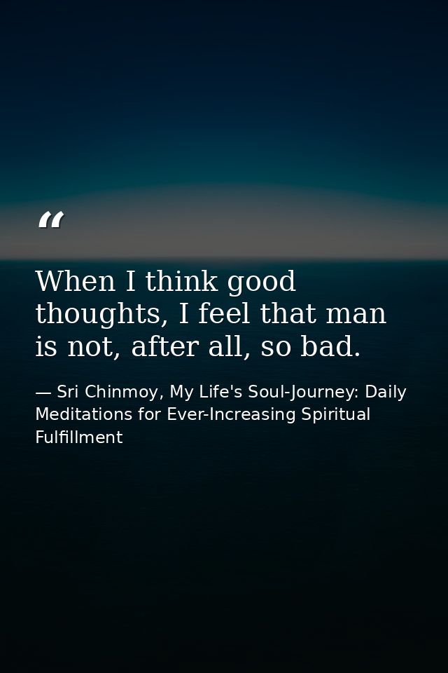 When I think good thoughts, I feel that man is not, after all, so bad. — Sri Chinmoy, My Life's Soul-Journey: Daily Meditations for Ever-Increasing Spiritual Fulfillment