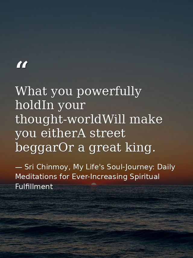 What you powerfully holdIn your thought-worldWill make you eitherA street beggarOr a great king. — Sri Chinmoy, My Life's Soul-Journey: Daily Meditations for Ever-Increasing Spiritual Fulfillment