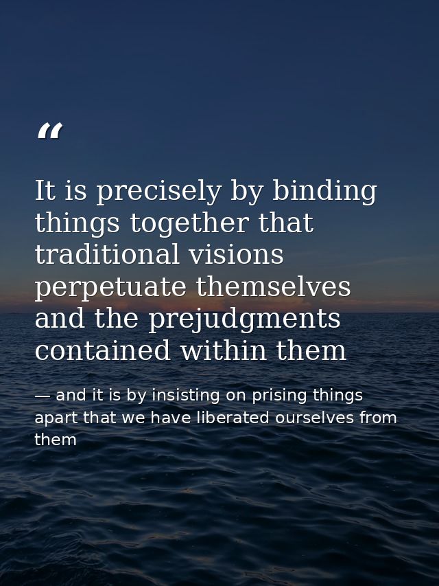 It is precisely by binding things together that traditional visions perpetuate themselves and the prejudgments contained — and it is by insisting on prising things apart that we have liberated ourselves from them