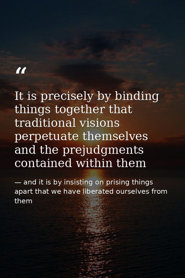 It is precisely by binding things together that traditional visions perpetuate themselves and the prejudgments contained — and it is by insisting on prising things apart that we have liberated ourselves from them