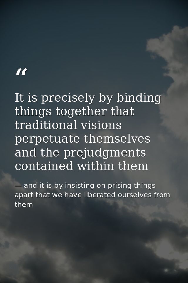 It is precisely by binding things together that traditional visions perpetuate themselves and the prejudgments contained — and it is by insisting on prising things apart that we have liberated ourselves from them