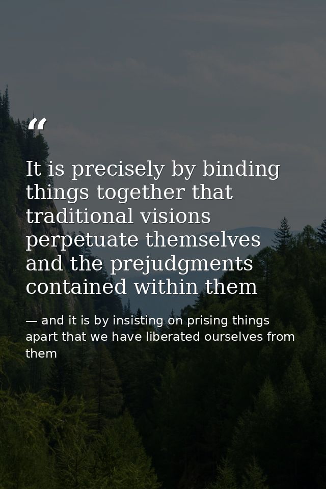 It is precisely by binding things together that traditional visions perpetuate themselves and the prejudgments contained — and it is by insisting on prising things apart that we have liberated ourselves from them