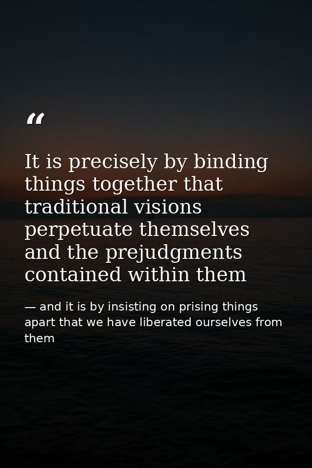 It is precisely by binding things together that traditional visions perpetuate themselves and the prejudgments contained — and it is by insisting on prising things apart that we have liberated ourselves from them