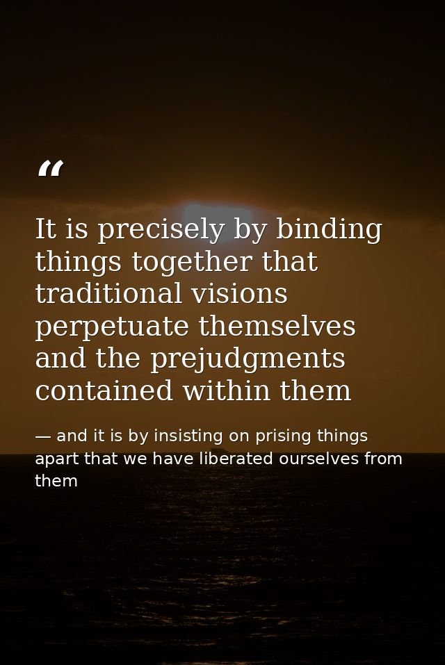It is precisely by binding things together that traditional visions perpetuate themselves and the prejudgments contained — and it is by insisting on prising things apart that we have liberated ourselves from them