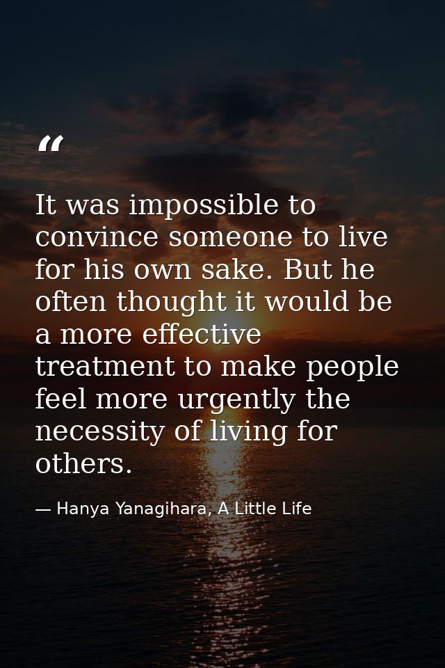 It was impossible to convince someone to live for his own sake. But he often thought it would be a more effective treatm — Hanya Yanagihara, A Little Life
