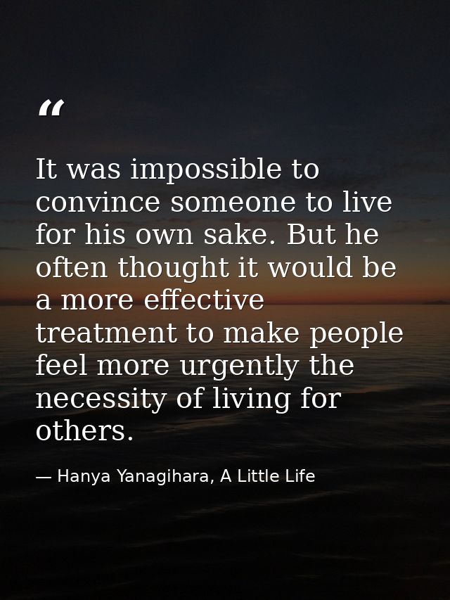 It was impossible to convince someone to live for his own sake. But he often thought it would be a more effective treatm — Hanya Yanagihara, A Little Life