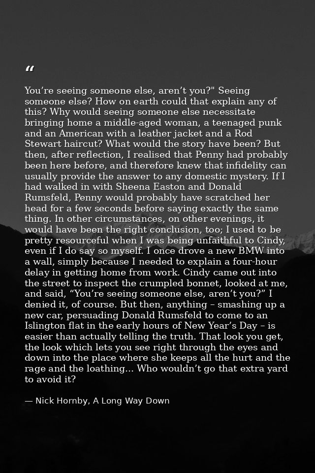 You’re seeing someone else, aren’t you?" Seeing someone else? How on earth could that explain any of this? Why would see — Nick Hornby, A Long Way Down