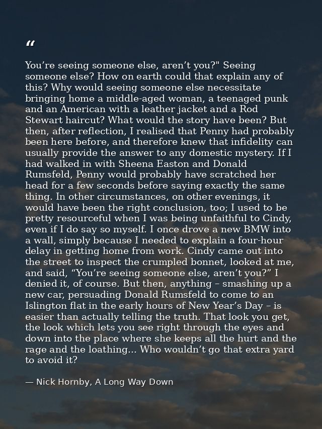 You’re seeing someone else, aren’t you?" Seeing someone else? How on earth could that explain any of this? Why would see — Nick Hornby, A Long Way Down