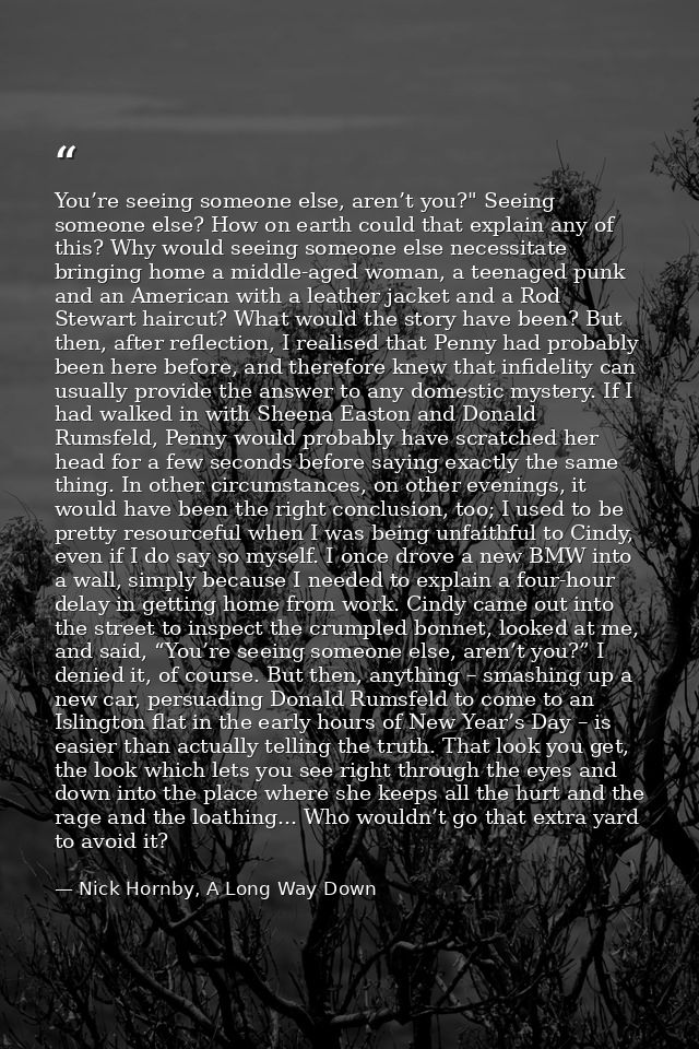 You’re seeing someone else, aren’t you?" Seeing someone else? How on earth could that explain any of this? Why would see — Nick Hornby, A Long Way Down