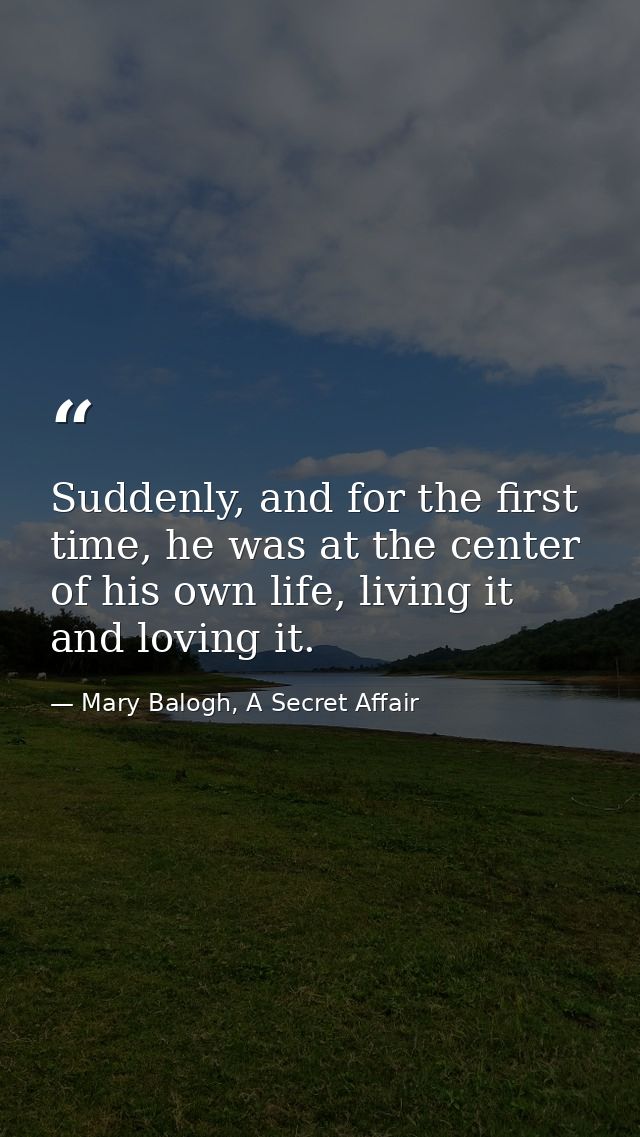 Suddenly, and for the first time, he was at the center of his own life, living it and loving it. — Mary Balogh, A Secret Affair