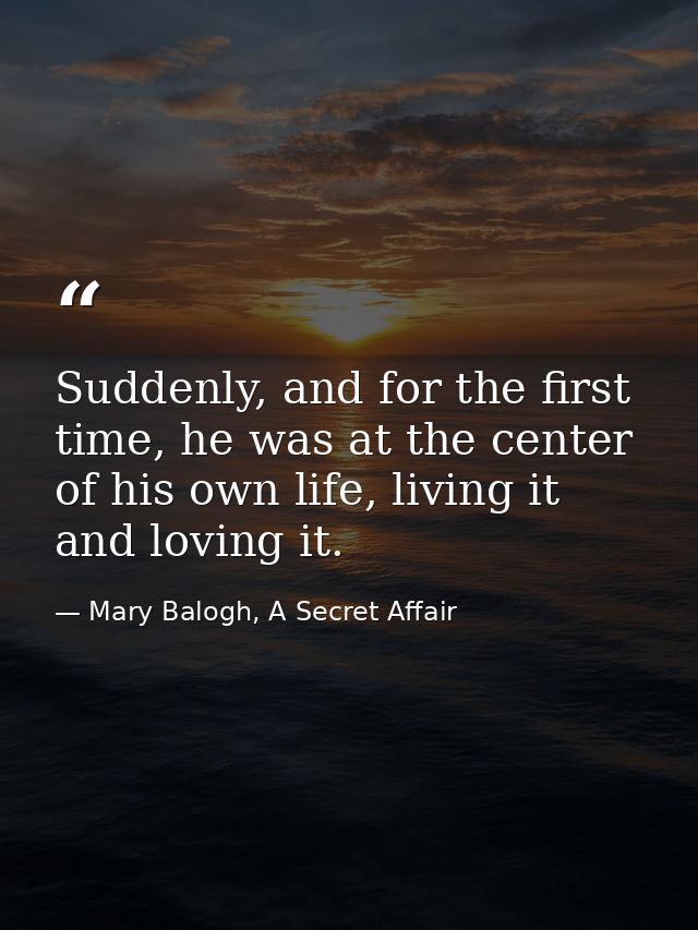 Suddenly, and for the first time, he was at the center of his own life, living it and loving it. — Mary Balogh, A Secret Affair