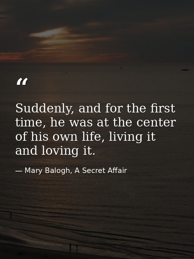 Suddenly, and for the first time, he was at the center of his own life, living it and loving it. — Mary Balogh, A Secret Affair