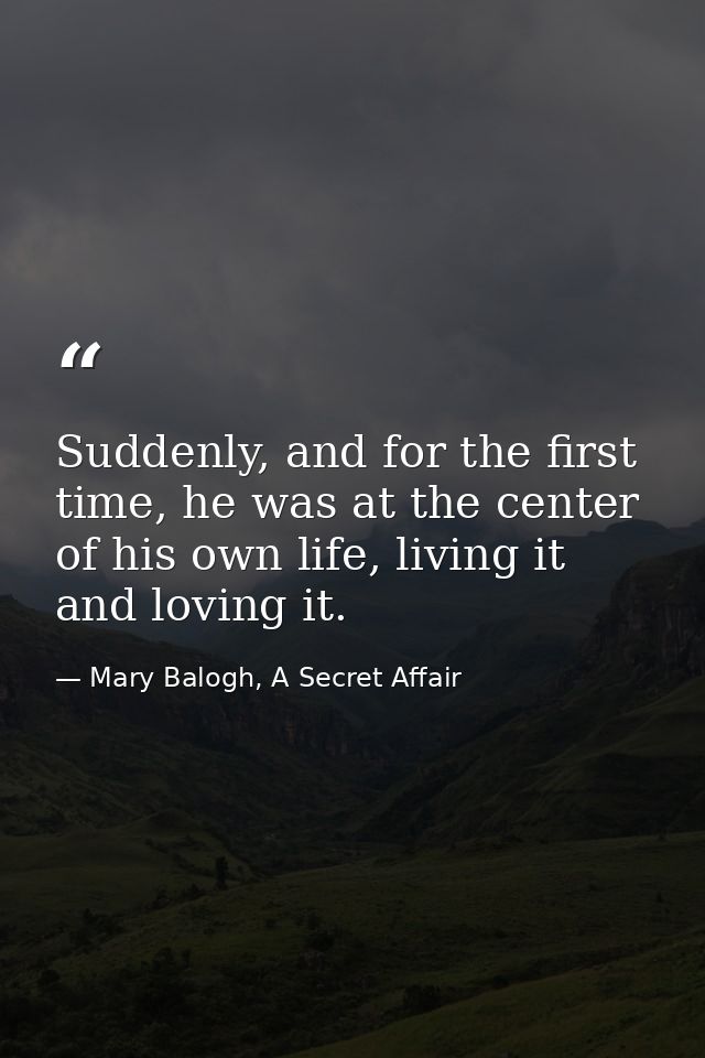 Suddenly, and for the first time, he was at the center of his own life, living it and loving it. — Mary Balogh, A Secret Affair