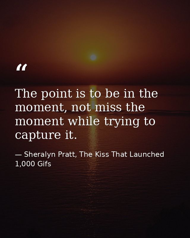The point is to be in the moment, not miss the moment while trying to capture it. — Sheralyn Pratt, The Kiss That Launched 1,000 Gifs