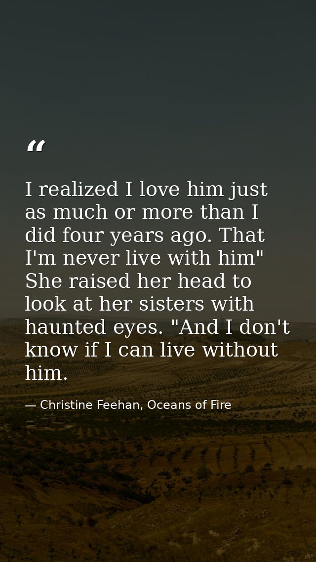I realized I love him just as much or more than I did four years ago. That I'm never live with him" She raised her head  — Christine Feehan, Oceans of Fire