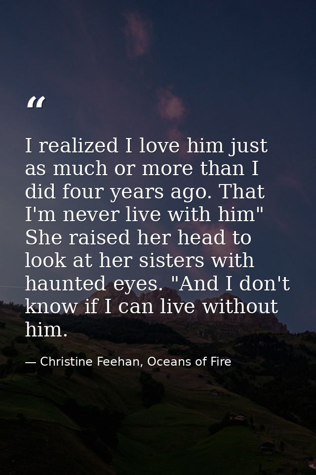 I realized I love him just as much or more than I did four years ago. That I'm never live with him" She raised her head  — Christine Feehan, Oceans of Fire