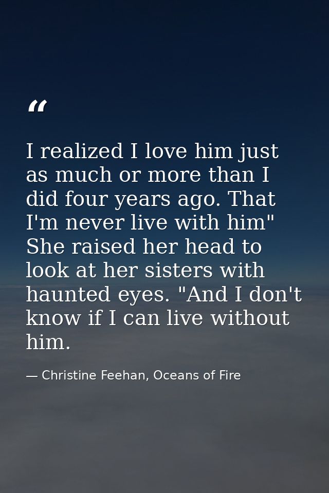 I realized I love him just as much or more than I did four years ago. That I'm never live with him" She raised her head  — Christine Feehan, Oceans of Fire