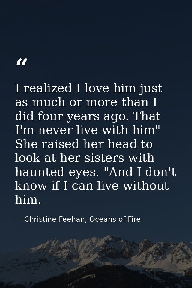 I realized I love him just as much or more than I did four years ago. That I'm never live with him" She raised her head  — Christine Feehan, Oceans of Fire