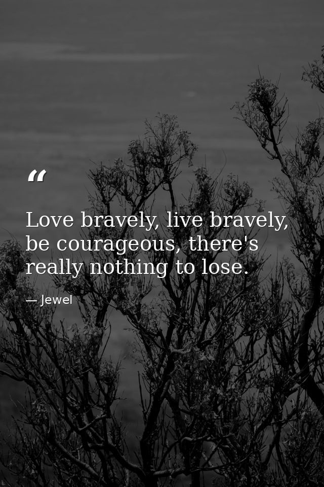 Love bravely, live bravely, be courageous, there's really nothing to lose. — Jewel