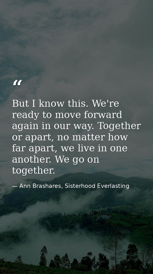 But I know this. We're ready to move forward again in our way. Together or apart, no matter how far apart, we live in on — Ann Brashares, Sisterhood Everlasting