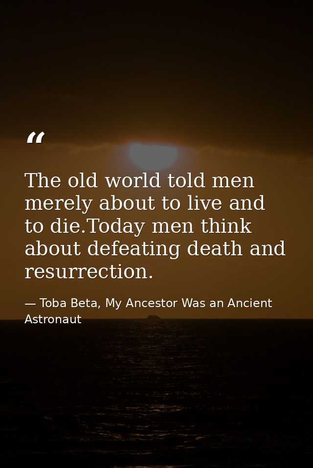 The old world told men merely about to live and to die.Today men think about defeating death and resurrection. — Toba Beta, My Ancestor Was an Ancient Astronaut