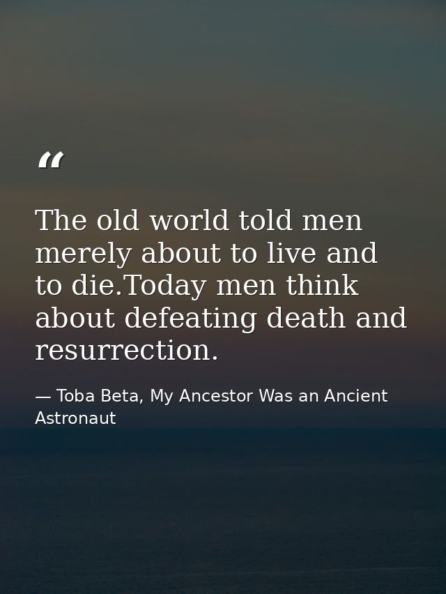 The old world told men merely about to live and to die.Today men think about defeating death and resurrection. — Toba Beta, My Ancestor Was an Ancient Astronaut
