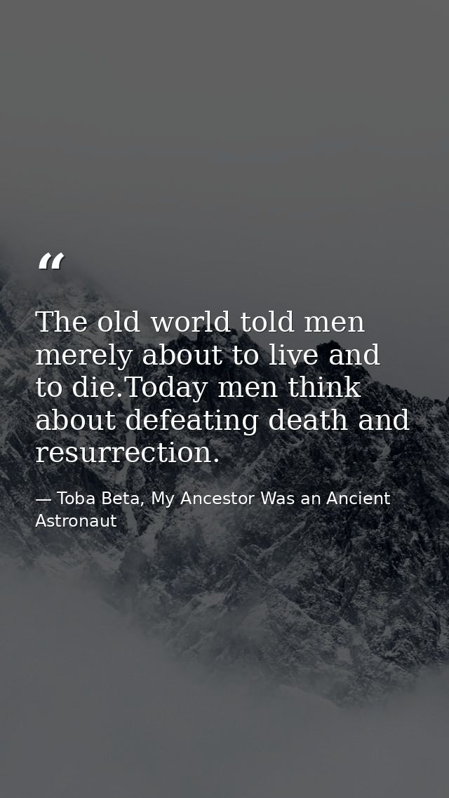 The old world told men merely about to live and to die.Today men think about defeating death and resurrection. — Toba Beta, My Ancestor Was an Ancient Astronaut