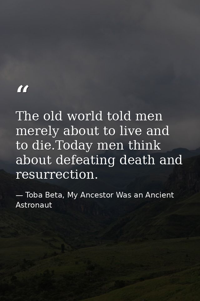 The old world told men merely about to live and to die.Today men think about defeating death and resurrection. — Toba Beta, My Ancestor Was an Ancient Astronaut