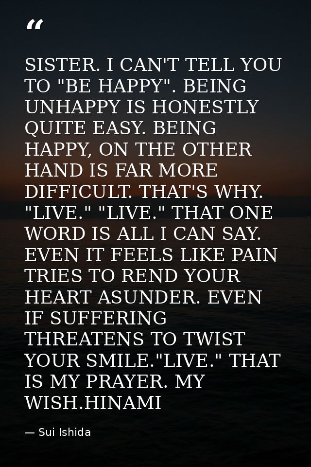 SISTER. I CAN'T TELL YOU TO "BE HAPPY". BEING UNHAPPY IS HONESTLY QUITE EASY. BEING HAPPY, ON THE OTHER HAND IS FAR MORE — Sui Ishida
