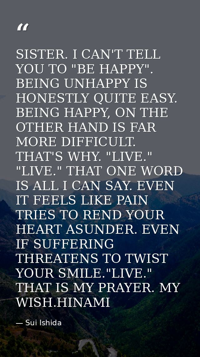 SISTER. I CAN'T TELL YOU TO "BE HAPPY". BEING UNHAPPY IS HONESTLY QUITE EASY. BEING HAPPY, ON THE OTHER HAND IS FAR MORE — Sui Ishida