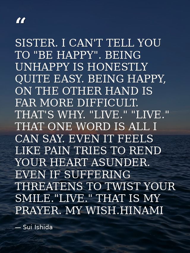 SISTER. I CAN'T TELL YOU TO "BE HAPPY". BEING UNHAPPY IS HONESTLY QUITE EASY. BEING HAPPY, ON THE OTHER HAND IS FAR MORE — Sui Ishida