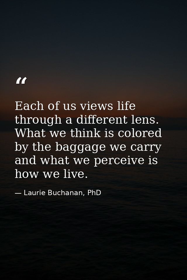 Each of us views life through a different lens. What we think is colored by the baggage we carry and what we perceive is — Laurie Buchanan, PhD