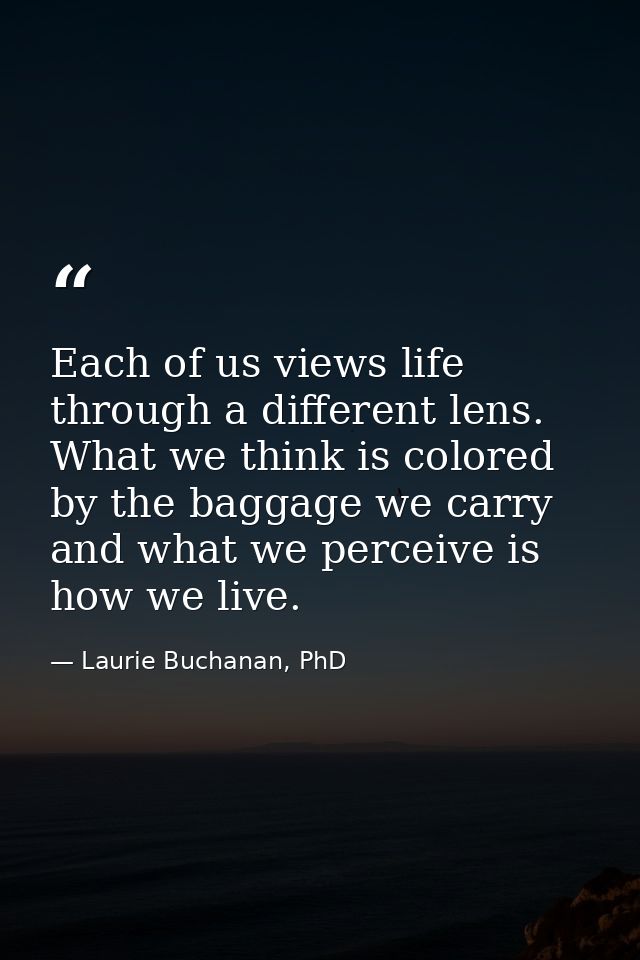 Each of us views life through a different lens. What we think is colored by the baggage we carry and what we perceive is — Laurie Buchanan, PhD