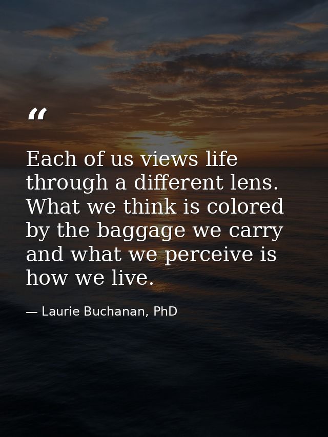 Each of us views life through a different lens. What we think is colored by the baggage we carry and what we perceive is — Laurie Buchanan, PhD