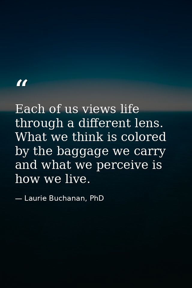 Each of us views life through a different lens. What we think is colored by the baggage we carry and what we perceive is — Laurie Buchanan, PhD