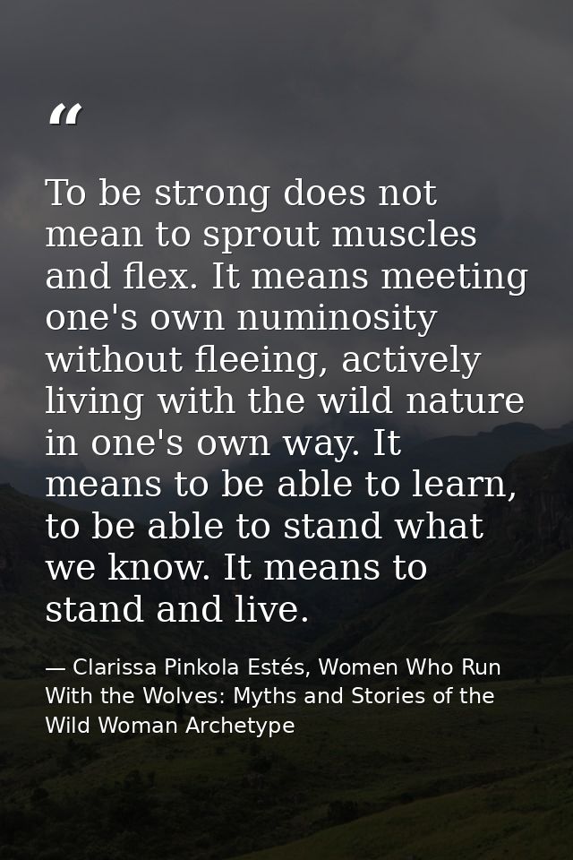 To be strong does not mean to sprout muscles and flex. It means meeting one's own numinosity without fleeing, actively l — Clarissa Pinkola Estés, Women Who Run With the Wolves: Myths and Stories of the Wild Woman Archetype