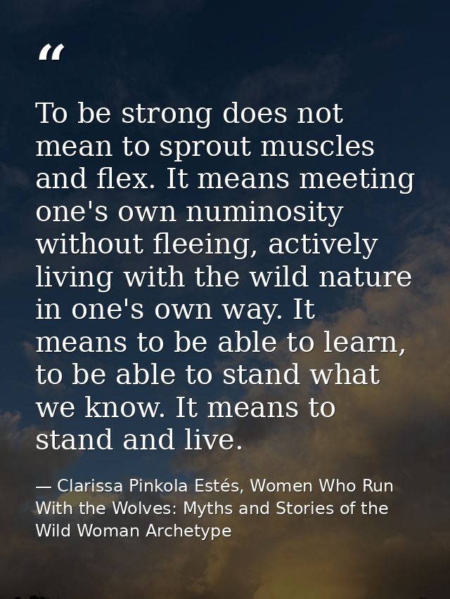 To be strong does not mean to sprout muscles and flex. It means meeting one's own numinosity without fleeing, actively l — Clarissa Pinkola Estés, Women Who Run With the Wolves: Myths and Stories of the Wild Woman Archetype