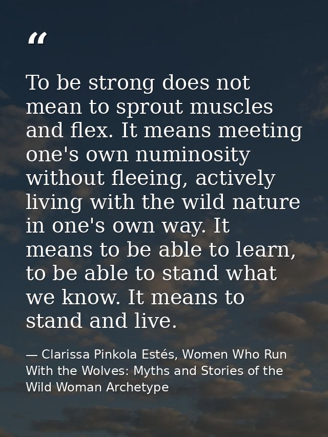 To be strong does not mean to sprout muscles and flex. It means meeting one's own numinosity without fleeing, actively l — Clarissa Pinkola Estés, Women Who Run With the Wolves: Myths and Stories of the Wild Woman Archetype