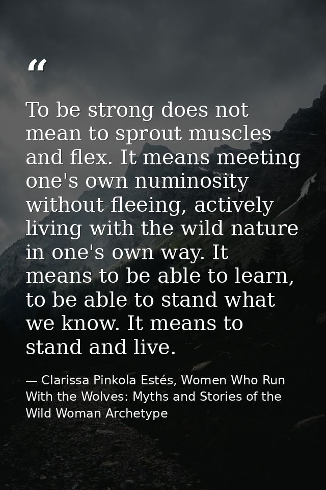 To be strong does not mean to sprout muscles and flex. It means meeting one's own numinosity without fleeing, actively l — Clarissa Pinkola Estés, Women Who Run With the Wolves: Myths and Stories of the Wild Woman Archetype
