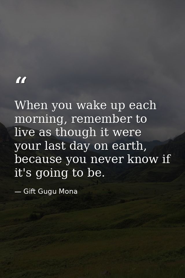 When you wake up each morning, remember to live as though it were your last day on earth, because you never know if it's — Gift Gugu Mona