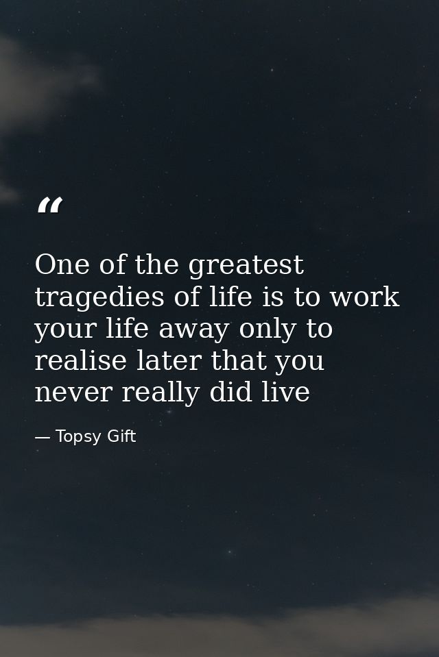 One of the greatest tragedies of life is to work your life away only to realise later that you never really did live — Topsy Gift