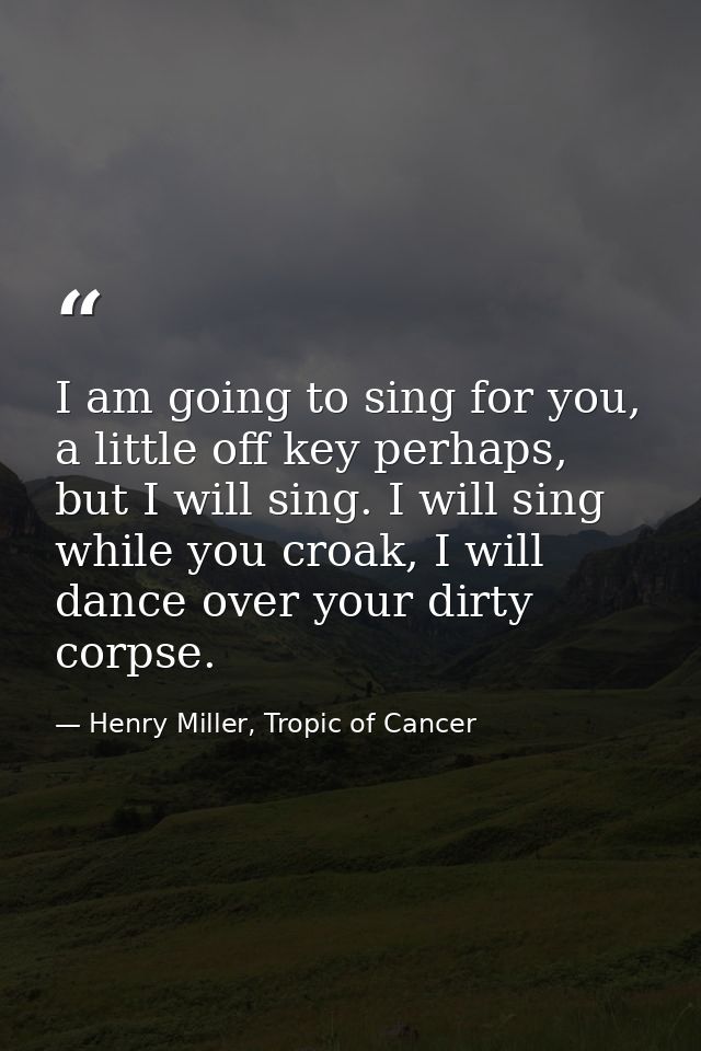I am going to sing for you, a little off key perhaps, but I will sing. I will sing while you croak, I will dance over yo — Henry Miller, Tropic of Cancer
