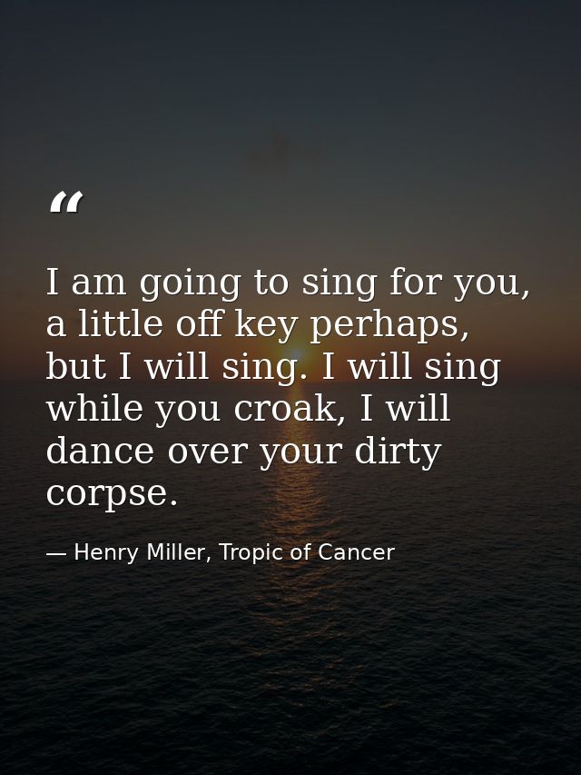I am going to sing for you, a little off key perhaps, but I will sing. I will sing while you croak, I will dance over yo — Henry Miller, Tropic of Cancer
