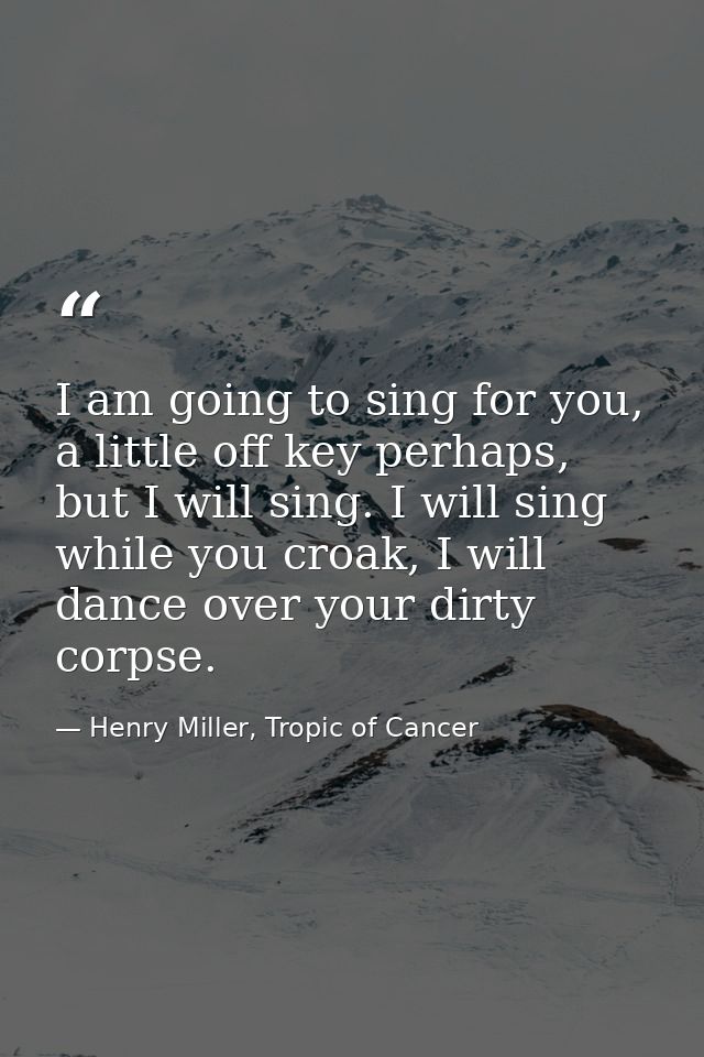 I am going to sing for you, a little off key perhaps, but I will sing. I will sing while you croak, I will dance over yo — Henry Miller, Tropic of Cancer