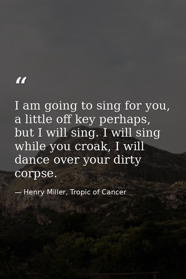 I am going to sing for you, a little off key perhaps, but I will sing. I will sing while you croak, I will dance over yo — Henry Miller, Tropic of Cancer