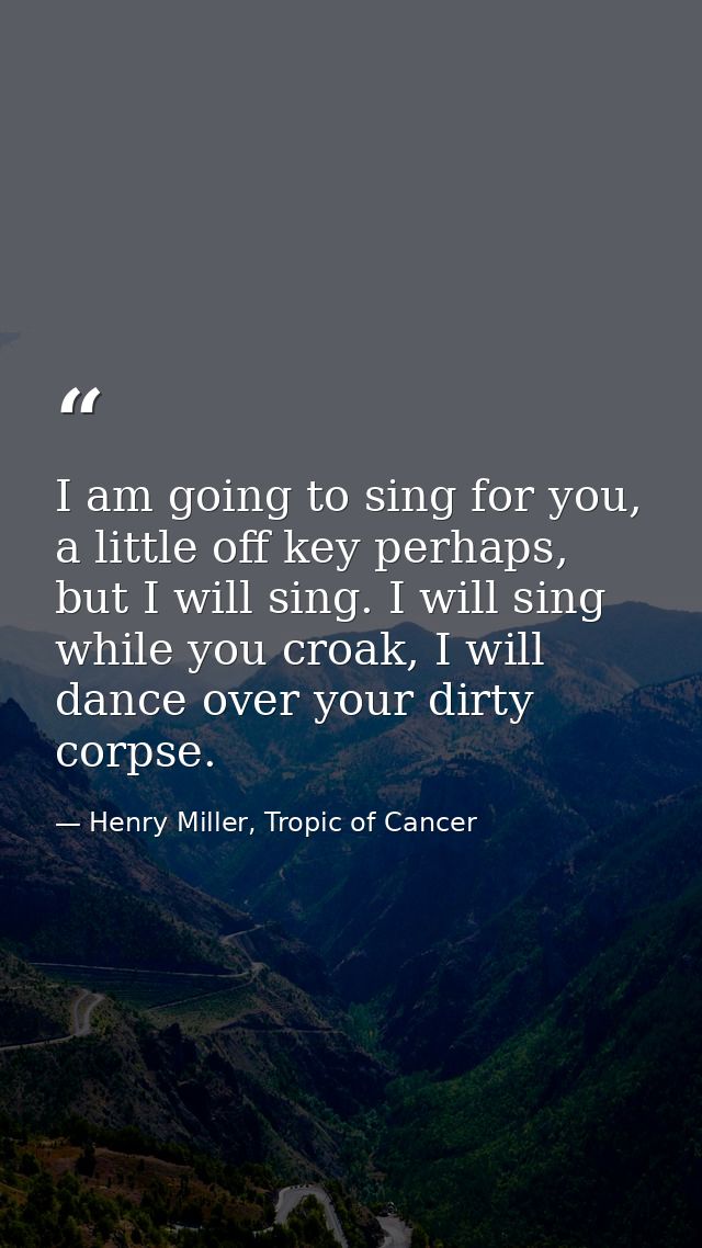 I am going to sing for you, a little off key perhaps, but I will sing. I will sing while you croak, I will dance over yo — Henry Miller, Tropic of Cancer