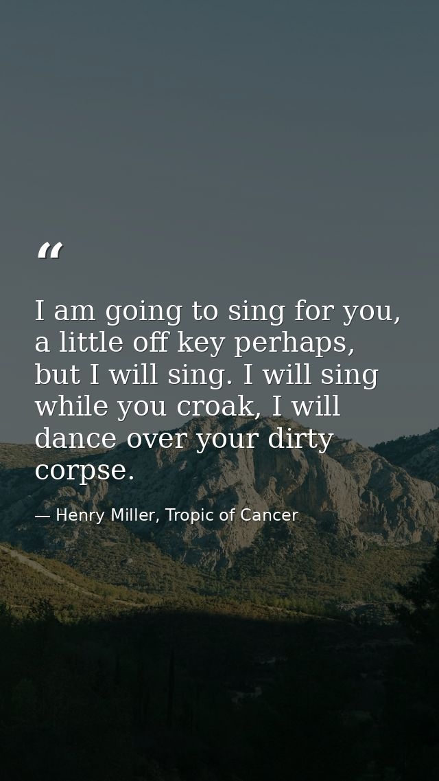 I am going to sing for you, a little off key perhaps, but I will sing. I will sing while you croak, I will dance over yo — Henry Miller, Tropic of Cancer