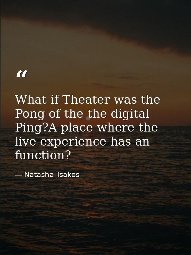 What if Theater was the Pong of the the digital Ping?A place where the live experience has an function? — Natasha Tsakos